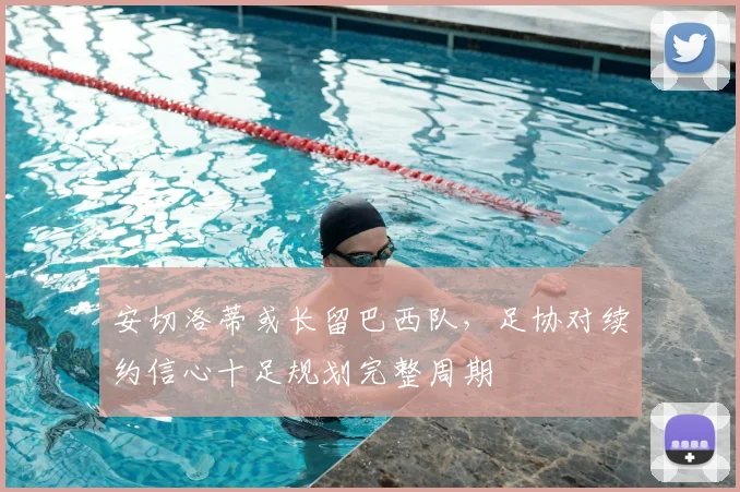 安切洛蒂或长留巴西队,足协对续约信心十足规划完整周期
