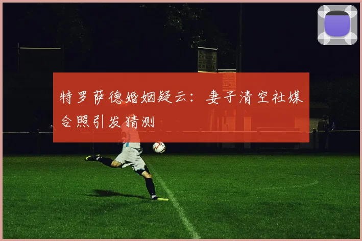 特罗萨德婚姻疑云：妻子清空社媒合照引发猜测