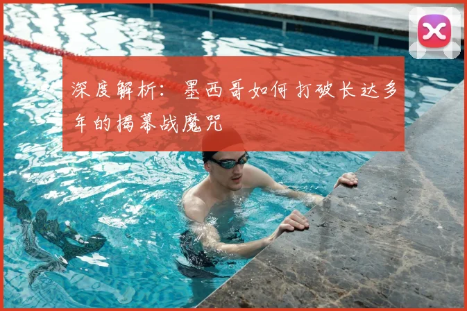 深度解析：墨西哥如何打破长达多年的揭幕战魔咒