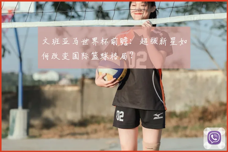 文班亚马世界杯前瞻:超级新星如何改变国际篮球格局?