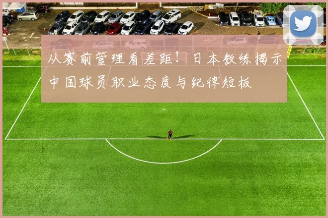 从赛前管理看差距!日本教练揭示中国球员职业态度与纪律短板