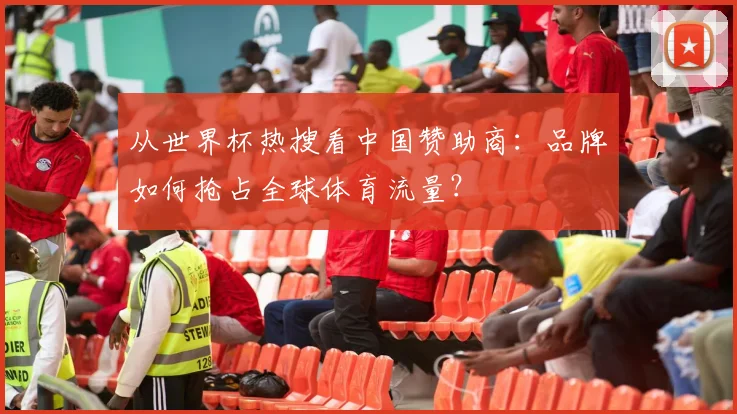 从世界杯热搜看中国赞助商:品牌如何抢占全球体育流量?