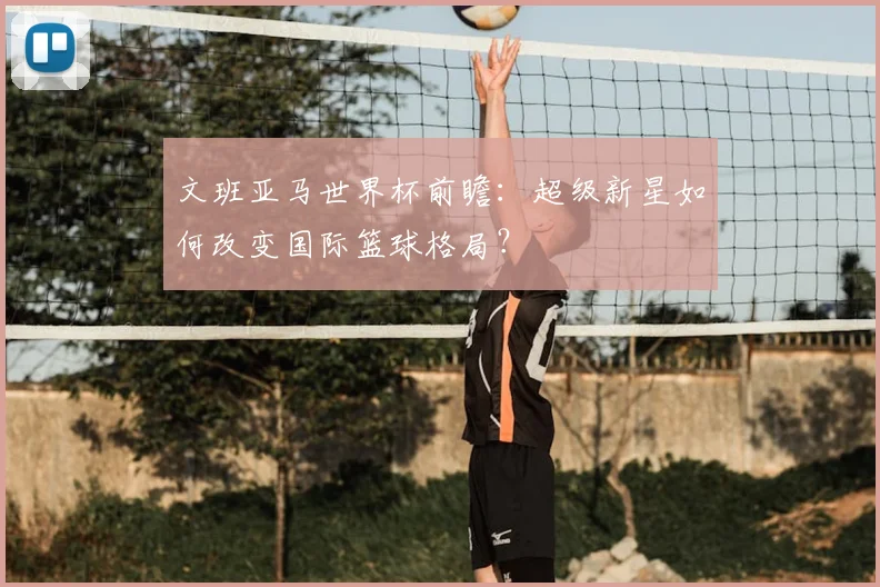 文班亚马世界杯前瞻：超级新星如何改变国际篮球格局？