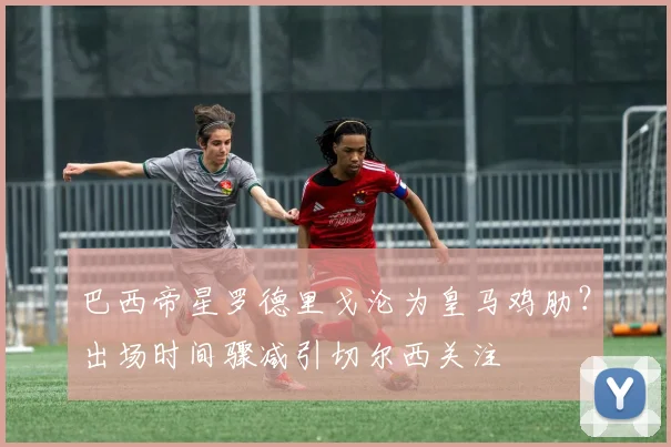 巴西帝星罗德里戈沦为皇马鸡肋？出场时间骤减引切尔西关注