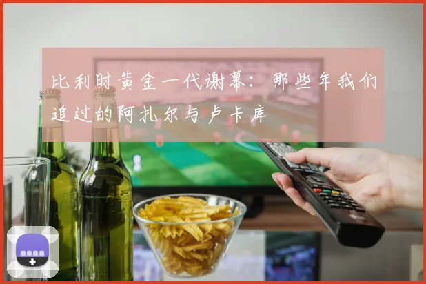 比利时黄金一代谢幕：那些年我们追过的阿扎尔与卢卡库