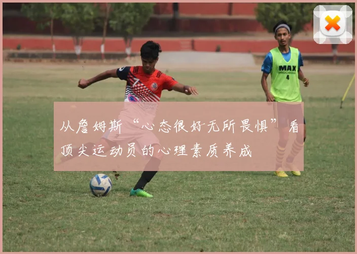 从詹姆斯“心态很好无所畏惧”看顶尖运动员的心理素质养成