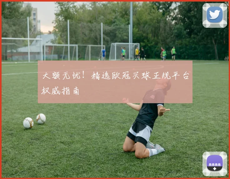 大额无忧！精选欧冠买球正规平台权威指南