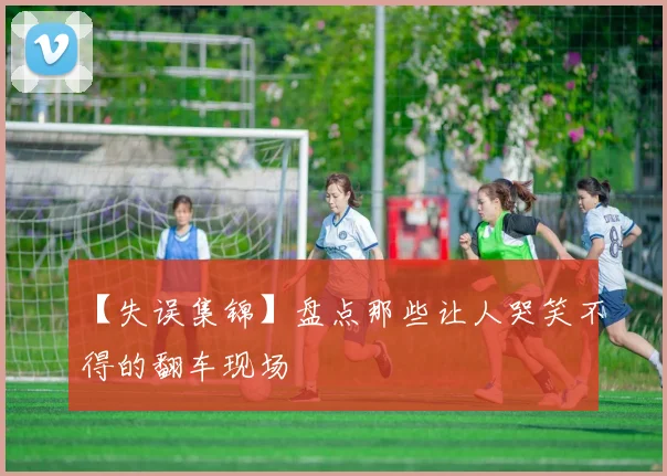 【失误集锦】盘点那些让人哭笑不得的翻车现场