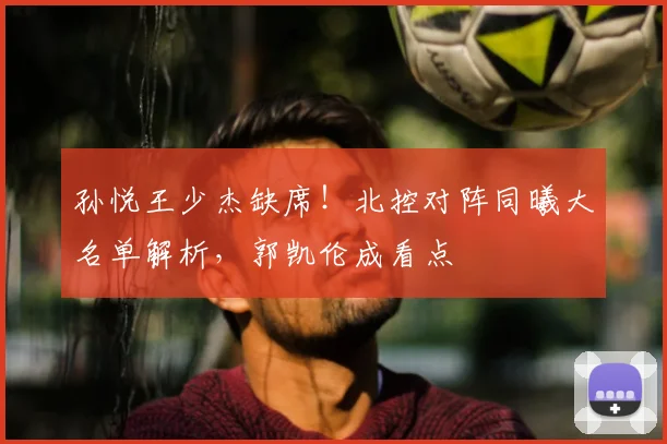 孙悦王少杰缺席！北控对阵同曦大名单解析，郭凯伦成看点