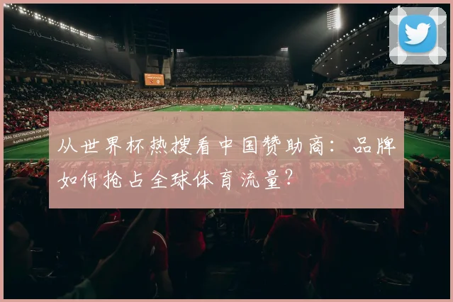 从世界杯热搜看中国赞助商:品牌如何抢占全球体育流量?