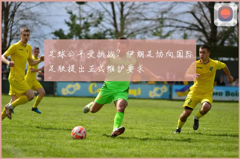 足球公平受挑战?伊朗足协向国际足联提出正式维护要求