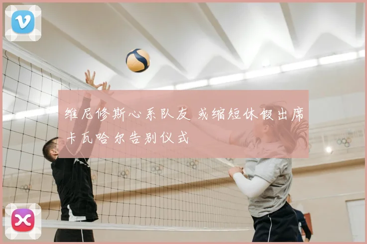 维尼修斯心系队友 或缩短休假出席卡瓦哈尔告别仪式