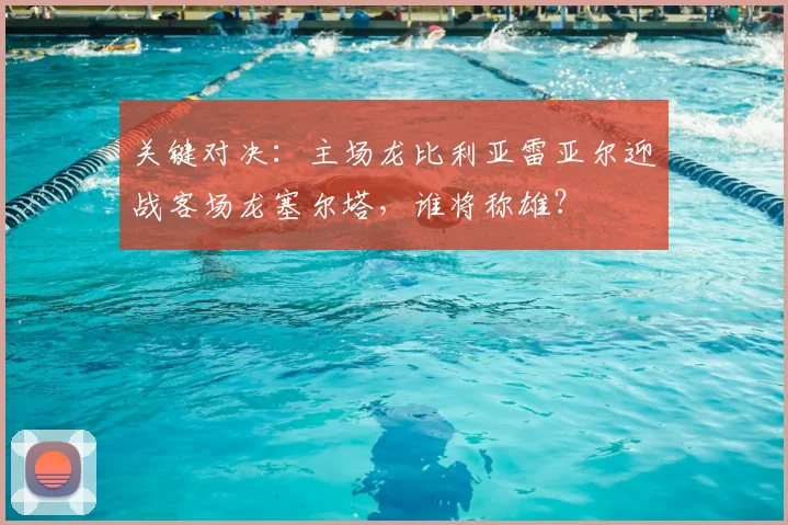 关键对决:主场龙比利亚雷亚尔迎战客场龙塞尔塔,谁将称雄?