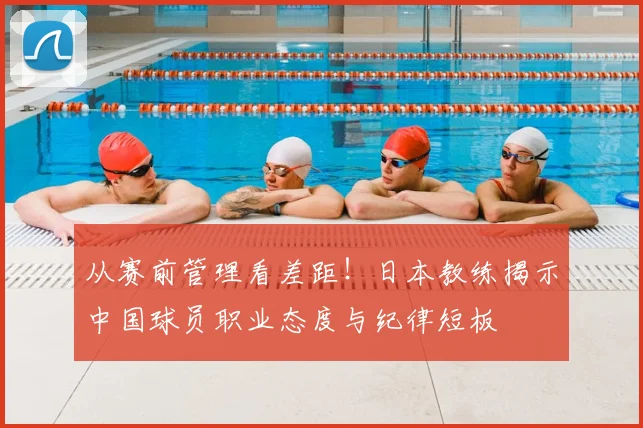 从赛前管理看差距!日本教练揭示中国球员职业态度与纪律短板