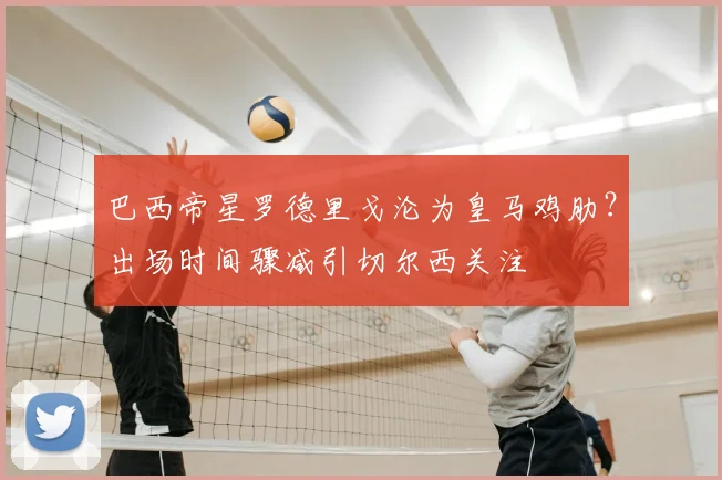 巴西帝星罗德里戈沦为皇马鸡肋?出场时间骤减引切尔西关注