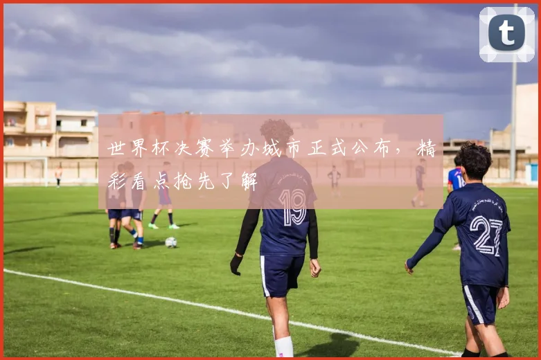 世界杯决赛举办城市正式公布，精彩看点抢先了解
